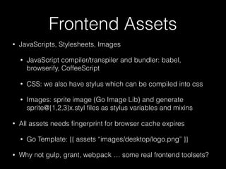 Frontend Assets
• JavaScripts, Stylesheets, Images
• JavaScript compiler/transpiler and bundler: babel,
browserify, CoffeeScript
• CSS: we also have stylus which can be compiled into css
• Images: sprite image (Go Image Lib) and generate
sprite@{1,2,3}x.styl ﬁles as stylus variables and mixins
• All assets needs ﬁngerprint for browser cache expires
• Go Template: {{ assets “images/desktop/logo.png” }}
• Why not gulp, grant, webpack … some real frontend toolsets?
 