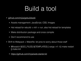Build a tool
• github.com/mijia/gobuildweb
• Assets management: JavaScript, CSS, Images
• Hot reload for rebuild -> kill -> run, also hot reload for templates
• Make distribution package and cross compile
• Don’t recommend to use
• Shift to Webpack + Makeﬁle: let pros to worry about those staff
• @fswatch $(GO_FILES) $(TEMPLATES) | xargs -n1 -I{} make restart
|| make kill
• https://github.com/mijia/web-starter-kit
 
