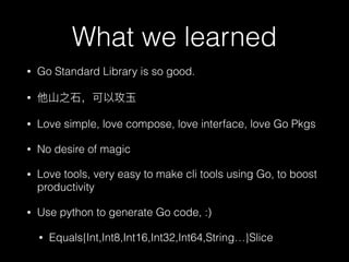 What we learned
• Go Standard Library is so good.
•
• Love simple, love compose, love interface, love Go Pkgs
• No desire of magic
• Love tools, very easy to make cli tools using Go, to boost
productivity
• Use python to generate Go code, :)
• Equals{Int,Int8,Int16,Int32,Int64,String…}Slice
 