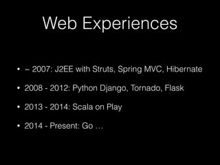 Web Experiences
• ~ 2007: J2EE with Struts, Spring MVC, Hibernate
• 2008 - 2012: Python Django, Tornado, Flask
• 2013 - 2014: Scala on Play
• 2014 - Present: Go …
 