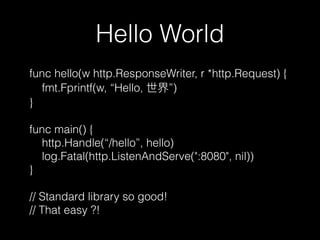 Hello World
func hello(w http.ResponseWriter, r *http.Request) {
fmt.Fprintf(w, “Hello, ”)
}
func main() {
http.Handle(“/hello”, hello)
log.Fatal(http.ListenAndServe(":8080", nil))
}
// Standard library so good!
// That easy ?!
 