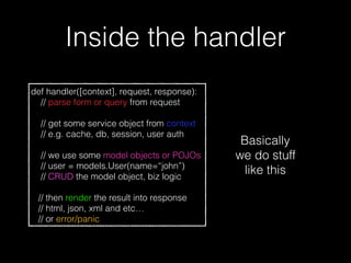 Inside the handler
def handler([context], request, response):
// parse form or query from request
// get some service object from context
// e.g. cache, db, session, user auth
// we use some model objects or POJOs
// user = models.User(name=“john”)
// CRUD the model object, biz logic
// then render the result into response
// html, json, xml and etc…
// or error/panic
Basically
we do stuff
like this
 