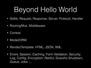 Beyond Hello World
• Stdlib: Request, Response, Server, Protocol, Handler
• Routing/Mux, Middleware
• Context
• Model/ORM
• Render/Template: HTML, JSON, XML
• Errors, Session, Caching, Form Validation, Security,
Log, Conﬁg, Encryption, Restful, Graceful Shutdown,
Queue, Jobs …
 