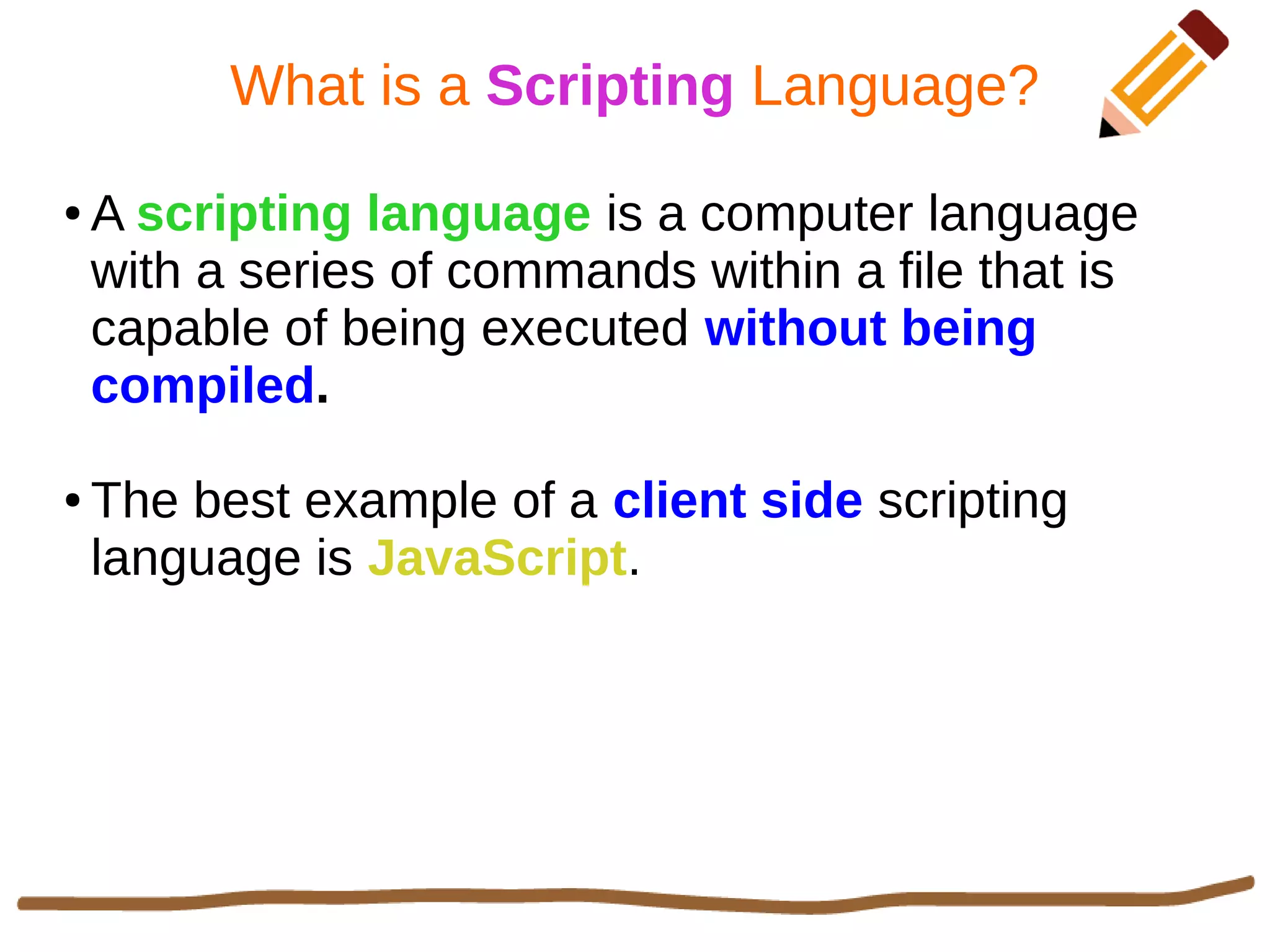 What is a Scripting Language?
● A scripting language is a computer language
with a series of commands within a file that is
capable of being executed without being
compiled.
● The best example of a client side scripting
language is JavaScript.
 