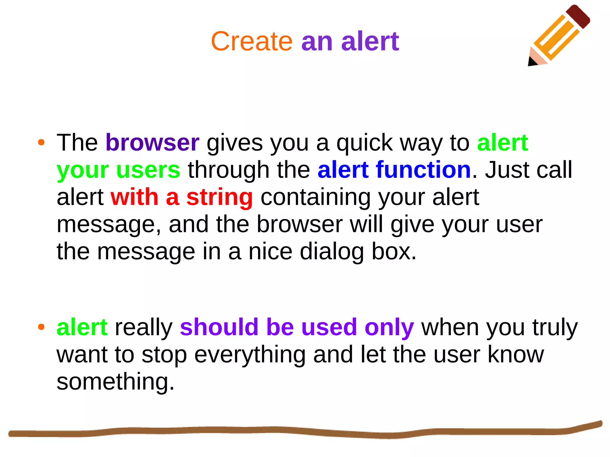 Create an alert
● The browser gives you a quick way to alert
your users through the alert function. Just call
alert with a string containing your alert
message, and the browser will give your user
the message in a nice dialog box.
● alert really should be used only when you truly
want to stop everything and let the user know
something.
 