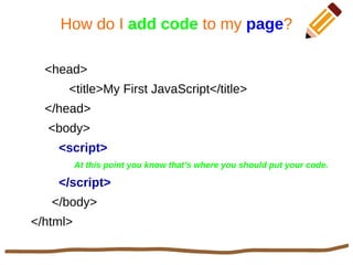 How do I add code to my page?
<head>
<title>My First JavaScript</title>
</head>
<body>
<script>
At this point you know that’s where you should put your code.
</script>
</body>
</html>
 