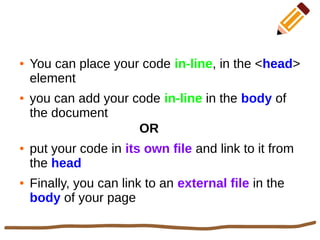 ● You can place your code in-line, in the <head>
element
● you can add your code in-line in the body of
the document
OR
● put your code in its own file and link to it from
the head
● Finally, you can link to an external file in the
body of your page
 