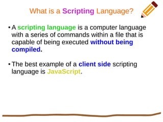 What is a Scripting Language?
● A scripting language is a computer language
with a series of commands within a file that is
capable of being executed without being
compiled.
● The best example of a client side scripting
language is JavaScript.
 