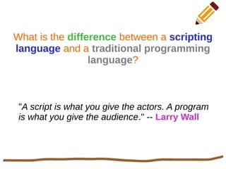 What is the difference between a scripting
language and a traditional programming
language?
"A script is what you give the actors. A program
is what you give the audience." -- Larry Wall
 