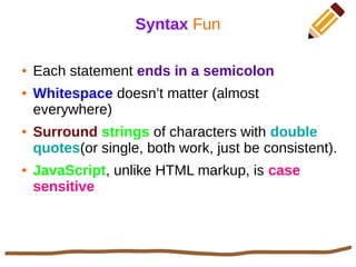 Syntax Fun
● Each statement ends in a semicolon
● Whitespace doesn’t matter (almost
everywhere)
● Surround strings of characters with double
quotes(or single, both work, just be consistent).
● JavaScript, unlike HTML markup, is case
sensitive
 
