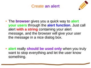 Create an alert
● The browser gives you a quick way to alert
your users through the alert function. Just call
alert with a string containing your alert
message, and the browser will give your user
the message in a nice dialog box.
● alert really should be used only when you truly
want to stop everything and let the user know
something.
 