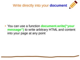 Write directly into your document
● You can use a function document.write(“your
message”) to write arbitrary HTML and content
into your page at any point
 