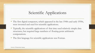 Scientific Applications
• The first digital computers, which appeared in the late 1940s and early 1950s,
were invented and used for scientific applications.
• Typically, the scientific applications of that time used relatively simple data
structures, but required large numbers of floating-point arithmetic
computations.
• The first language for scientific applications was Fortran.
Structure of Programming Language
 