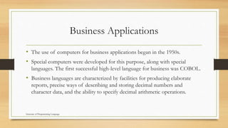 Business Applications
• The use of computers for business applications began in the 1950s.
• Special computers were developed for this purpose, along with special
languages. The first successful high-level language for business was COBOL.
• Business languages are characterized by facilities for producing elaborate
reports, precise ways of describing and storing decimal numbers and
character data, and the ability to specify decimal arithmetic operations.
Structure of Programming Language
 