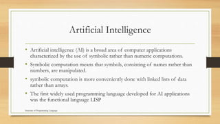 Artificial Intelligence
• Artificial intelligence (AI) is a broad area of computer applications
characterized by the use of symbolic rather than numeric computations.
• Symbolic computation means that symbols, consisting of names rather than
numbers, are manipulated.
• symbolic computation is more conveniently done with linked lists of data
rather than arrays.
• The first widely used programming language developed for AI applications
was the functional language LISP
Structure of Programming Language
 