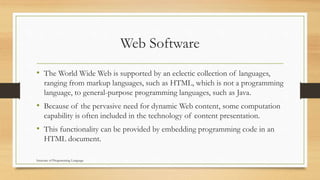 Web Software
• The World Wide Web is supported by an eclectic collection of languages,
ranging from markup languages, such as HTML, which is not a programming
language, to general-purpose programming languages, such as Java.
• Because of the pervasive need for dynamic Web content, some computation
capability is often included in the technology of content presentation.
• This functionality can be provided by embedding programming code in an
HTML document.
Structure of Programming Language
 