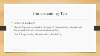 Understanding Test
• ½ sheet of pad paper
• Choose 3 reason for studying Concept of Programming Language and
discuss each through your own understanding.
• Give 2 Programming Domain and explain briefly.
Structure of Programming Language
 
