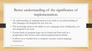 Better understanding of the significance of
implementation.
• An understanding of implementation issues leads to an understanding of
why languages are designed the way they are.
• This knowledge leads to the ability to use a language more intelligently, as it
was designed to be used.
• Certain kinds of program bugs can be found and fixed only by a
programmer who knows some related implementation details.
• It allows us to visualize how a computer executes various language
constructs.
Structure of Programming Language
 