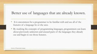 Better use of languages that are already known.
• It is uncommon for a programmer to be familiar with and use all of the
features of a language he or she uses.
• By studying the concepts of programming languages, programmers can learn
about previously unknown and unused parts of the languages they already
use and begin to use those features.
Structure of Programming Language
 