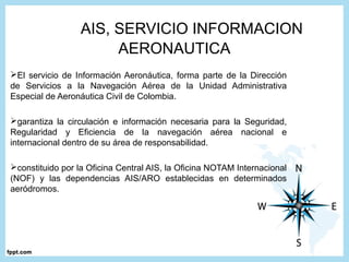 El servicio de Información Aeronáutica, forma parte de la Dirección
de Servicios a la Navegación Aérea de la Unidad Administrativa
Especial de Aeronáutica Civil de Colombia.
garantiza la circulación e información necesaria para la Seguridad,
Regularidad y Eficiencia de la navegación aérea nacional e
internacional dentro de su área de responsabilidad.
constituido por la Oficina Central AIS, la Oficina NOTAM Internacional
(NOF) y las dependencias AIS/ARO establecidas en determinados
aeródromos.
AIS, SERVICIO INFORMACION
AERONAUTICA
 