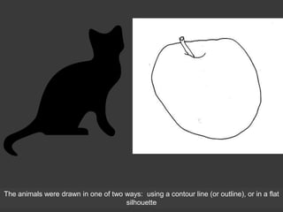 The animals were drawn in one of two ways: using a contour line (or outline), or in a flat
silhouette
 