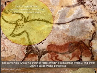 Second Bull, Great Hall of Bulls, Lascaux
Photo credit : N. Aujoulat © MCC-CNP
http://www.lascaux.culture.fr/index.php?fichier=02_01_00_07.xml
This convention, where the animal is represented in a combination of frontal and profile
views is called twisted perspective
TWISTED PERSPECTIVE:
The body is seen from the side, but
the horns are shown frontally
 