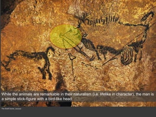The Shaft Scene, Lascaux
While the animals are remarkable in their naturalism (i.e. lifelike in character), the man is
a simple stick-figure with a bird-like head
 