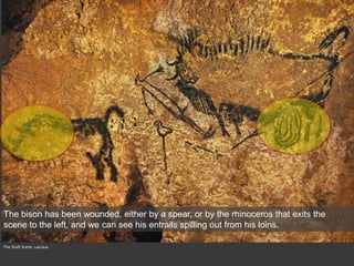 The Shaft Scene, Lascaux
The bison has been wounded, either by a spear, or by the rhinoceros that exits the
scene to the left, and we can see his entrails spilling out from his loins.
 
