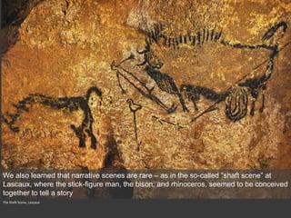 The Shaft Scene, Lascaux
We also learned that narrative scenes are rare – as in the so-called “shaft scene” at
Lascaux, where the stick-figure man, the bison, and rhinoceros, seemed to be conceived
together to tell a story
 