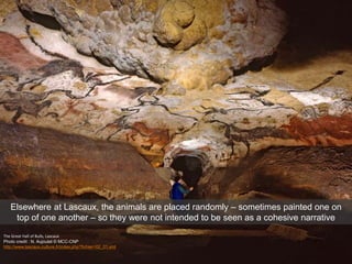 The Great Hall of Bulls, Lascaux
Photo credit : N. Aujoulat © MCC-CNP
http://www.lascaux.culture.fr/index.php?fichier=02_01.xml
Elsewhere at Lascaux, the animals are placed randomly – sometimes painted one on
top of one another – so they were not intended to be seen as a cohesive narrative
 
