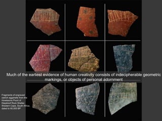 Fragments of engraved
ostrich eggshells from the
Howiesons Poort of
Diepkloof Rock Shelter,
Western Cape, South Africa,
dated to 60,000 BP
Much of the earliest evidence of human creativity consists of indecipherable geometric
markings, or objects of personal adornment
 