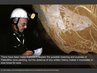 There have been many theories to explain the possible meaning and purpose of
Paleolithic cave painting, but the absence of any written history makes it impossible to
ever know for sure
Dr. Jean Clottes, one of the leading pre-historians who has studied the caves of France and Spain
 