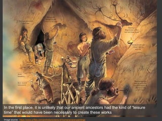 In the first place, it is unlikely that our ancient ancestors had the kind of “leisure
time” that would have been necessary to create these works
Image source: https://www.q-files.com/prehistoric/story-of-humans/cave-paintings
 