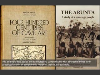 His analysis was based on ethnographic comparisons with aboriginal tribes who
practiced a form of sympathetic magic in their hunting rituals:
 