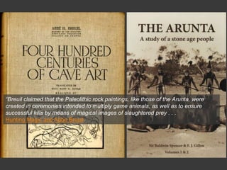 “Breuil claimed that the Paleolithic rock paintings, like those of the Arunta, were
created in ceremonies intended to multiply game animals, as well as to ensure
successful kills by means of magical images of slaughtered prey . . .
Hunting Magic and Abbe Breuil
 