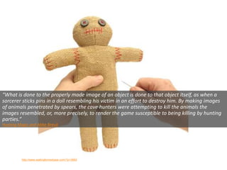 Image source: http://www.waitingfornextyear.com/?p=3662
“What is done to the properly made image of an object is done to that object itself, as when a
sorcerer sticks pins in a doll resembling his victim in an effort to destroy him. By making images
of animals penetrated by spears, the cave hunters were attempting to kill the animals the
images resembled, or, more precisely, to render the game susceptible to being killing by hunting
parties.”
Hunting Magic and Abbe Breuil
 