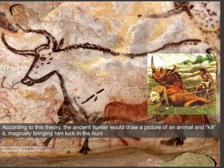 Second Bull, Great Hall of Bulls, Lascaux
Photo credit : N. Aujoulat © MCC-CNP
http://www.lascaux.culture.fr/index.php?fichier=02_01_00_07.xml
According to this theory, the ancient hunter would draw a picture of an animal and “kill”
it, magically bringing him luck in the hunt
 