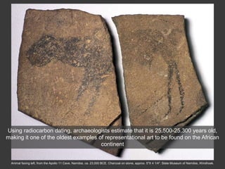 Animal facing left, from the Apollo 11 Cave, Namibia, ca. 23,000 BCE. Charcoal on stone, approx. 5″X 4 1/4″. State Museum of Namibia, Windhoek.
Using radiocarbon dating, archaeologists estimate that it is 25,500-25,300 years old,
making it one of the oldest examples of representational art to be found on the African
continent
 