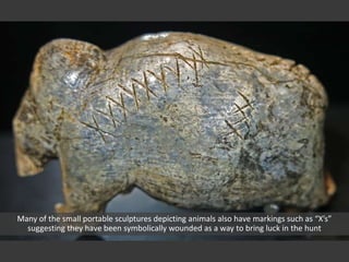 Many of the small portable sculptures depicting animals also have markings such as “X’s”
suggesting they have been symbolically wounded as a way to bring luck in the hunt
 