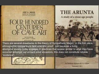 There are several drawbacks to the theory of Sympathetic Magic: in the first place,
ethnographic comparisons lack scientific proof: just because a living
aboriginal society today engages in practices that appear similar to what may have
occurred amongst our ancient tribal ancestors, this does not constitute reliable
“evidence”
 