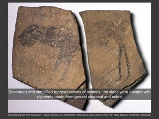 Animal facing left, from the Apollo 11 Cave, Namibia, ca. 23,000 BCE. Charcoal on stone, approx. 5″X 4 1/4″. State Museum of Namibia, Windhoek.
Decorated with simplified representations of animals, the slabs were painted with
pigments made from ground charcoal and ochre
 