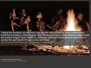 San healing ritual, Bradshaw Foundation
http://www.bradshawfoundation.com/rari/page3.php
“Noting the similarity of prehistoric rock art with that created by some contemporary
traditional societies, archaeologists Jean Clottes and David Lewis-Williams suggest that
the ancient images were created by shamans, powerful individuals who were able to
contact the spirit world through trance and ritual.”
http://www.bradshawfoundation.com/books/shamans_of_prehistory.php
 