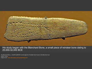 The Blanchard Bone, c. 25,000-32,000 BCE carved segment of reindeer bone found in the Blanchard rock
shelter, France
Image source: http://donsmaps.com/cavepaintings.html
His study began with the Blanchard Bone, a small piece of reindeer bone dating to
25,000-32,000 BCE
 