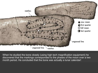 When he studied the bone closely (using high tech magnification equipment) he
discovered that the markings corresponded to the phases of the moon over a two
month period. He concluded that the bone was actually a lunar calendar!
 