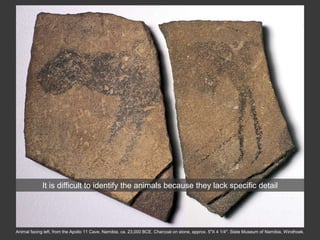 Animal facing left, from the Apollo 11 Cave, Namibia, ca. 23,000 BCE. Charcoal on stone, approx. 5″X 4 1/4″. State Museum of Namibia, Windhoek.
It is difficult to identify the animals because they lack specific detail
 