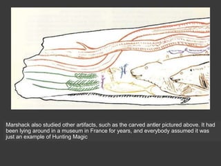 Marshack also studied other artifacts, such as the carved antler pictured above. It had
been lying around in a museum in France for years, and everybody assumed it was
just an example of Hunting Magic
 