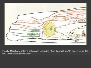 Finally, Marshack noted a schematic rendering of an ibex with an “X” over it — as if it
had been symbolically killed
 