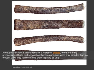 Ishango Bone, c. 25,000-20,000 BCE
Although Marshack’s theory remains a matter of debate, there are many
archaeological finds that suggest our human ancestors were a lot smarter than we
thought (hey, they had the same brain capacity as us!)
 