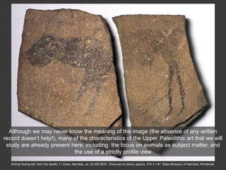 Animal facing left, from the Apollo 11 Cave, Namibia, ca. 23,000 BCE. Charcoal on stone, approx. 5″X 4 1/4″. State Museum of Namibia, Windhoek.
Although we may never know the meaning of the image (the absence of any written
record doesn’t help!), many of the characteristics of the Upper Paleolithic art that we will
study are already present here, including the focus on animals as subject matter, and
the use of a strictly profile view
 