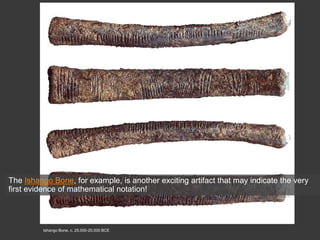 Ishango Bone, c. 25,000-20,000 BCE
The Ishango Bone, for example, is another exciting artifact that may indicate the very
first evidence of mathematical notation!
 